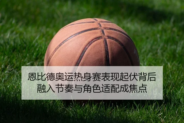恩比德奥运热身赛表现起伏背后 融入节奏与角色适配成焦点